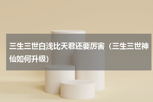 三生三世白浅比天君还要厉害（三生三世神仙如何升级）