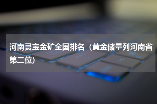河南灵宝金矿全国排名（黄金储量列河南省第二位）