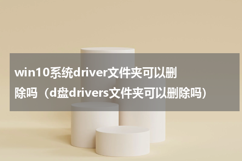 win10系统driver文件夹可以删除吗（d盘drivers文件夹可以删除吗）