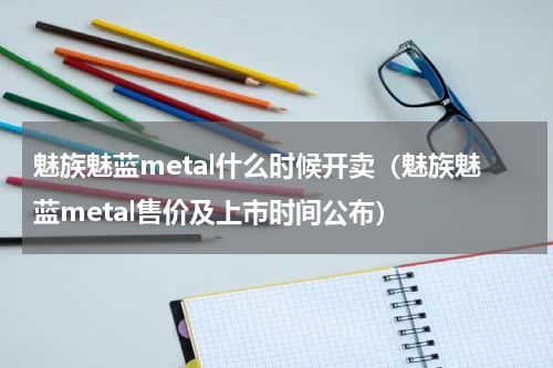 魅族魅蓝metal什么时候开卖（魅族魅蓝metal售价及上市时间公布）