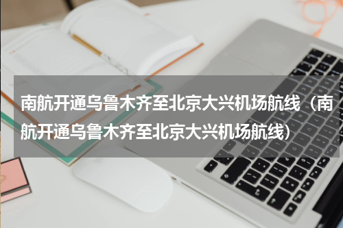南航开通乌鲁木齐至北京大兴机场航线（南航开通乌鲁木齐至北京大兴机场航线）