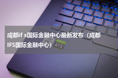 成都if s国际金融中心最新发布（成都IFS国际金融中心）