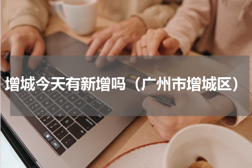 增城今天有新增吗（广州市增城区）
