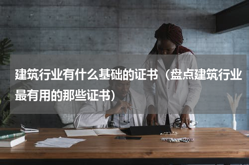 建筑行业有什么基础的证书（盘点建筑行业最有用的那些证书）