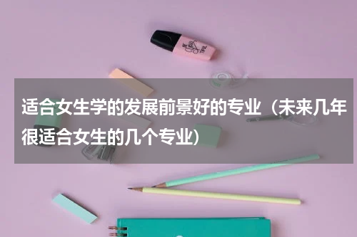 适合女生学的发展前景好的专业（未来几年很适合女生的几个专业）