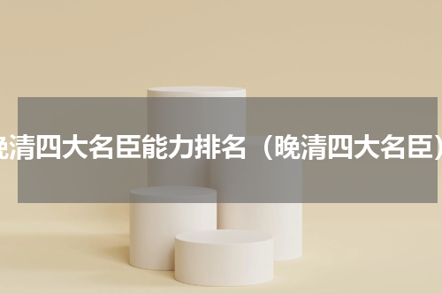 晚清四大名臣能力排名（晚清四大名臣）