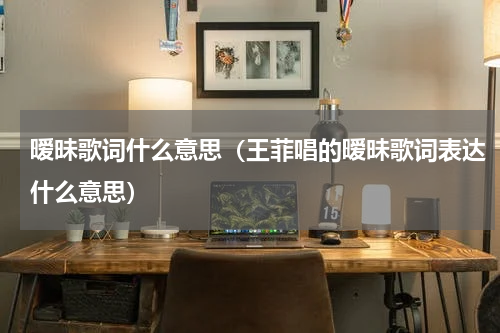 暧昧歌词什么意思（王菲唱的暧昧歌词表达什么意思）