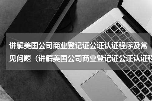讲解美国公司商业登记证公证认证程序及常见问题（讲解美国公司商业登记证公证认证程序及常见问题）
