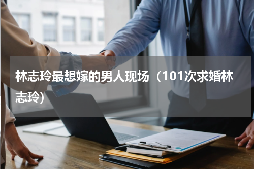 林志玲最想嫁的男人现场（101次求婚林志玲）
