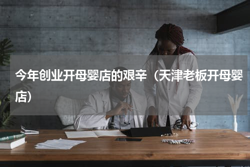 今年创业开母婴店的艰辛（天津老板开母婴店）