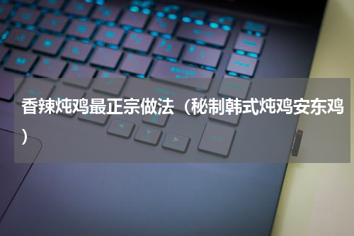 香辣炖鸡最正宗做法（秘制韩式炖鸡安东鸡）