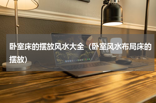 卧室床的摆放风水大全（卧室风水布局床的摆放）