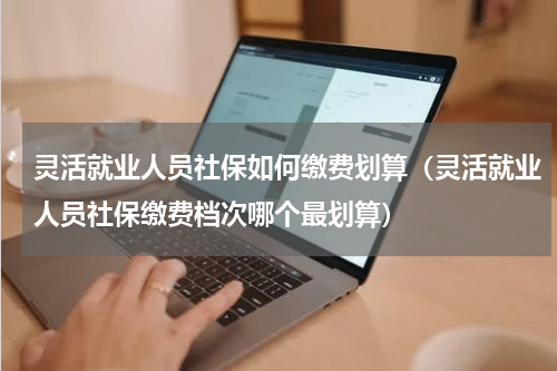 灵活就业人员社保如何缴费划算（灵活就业人员社保缴费档次哪个最划算）