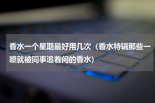 香水一个星期最好用几次（香水特辑那些一喷就被同事追着问的香水）