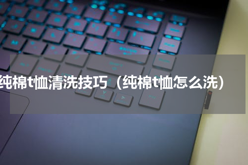 纯棉t恤清洗技巧（纯棉t恤怎么洗）