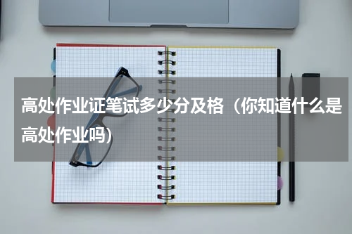 高处作业证笔试多少分及格（你知道什么是高处作业吗）