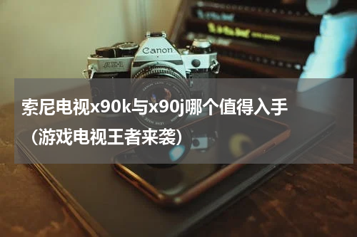 索尼电视x90k与x90j哪个值得入手（游戏电视王者来袭）