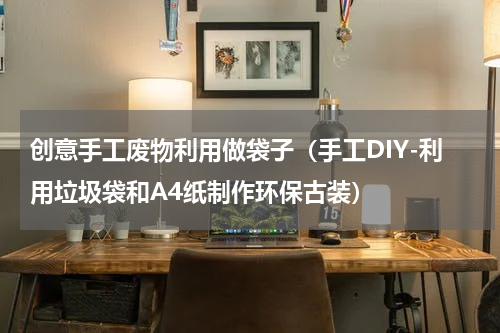 创意手工废物利用做袋子（手工DIY-利用垃圾袋和A4纸制作环保古装）