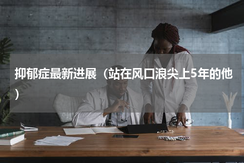 抑郁症最新进展（站在风口浪尖上5年的他）