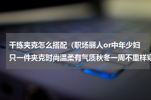 干练夹克怎么搭配（职场丽人or中年少妇只一件夹克时尚温柔有气质秋冬一周不重样穿搭）