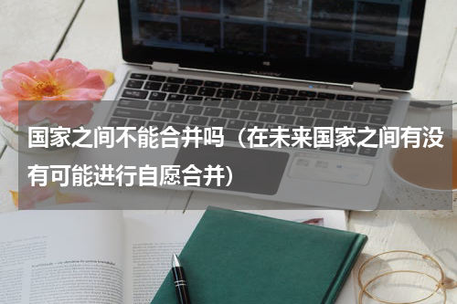 国家之间不能合并吗（在未来国家之间有没有可能进行自愿合并）