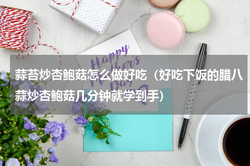 蒜苔炒杏鲍菇怎么做好吃（好吃下饭的腊八蒜炒杏鲍菇几分钟就学到手）