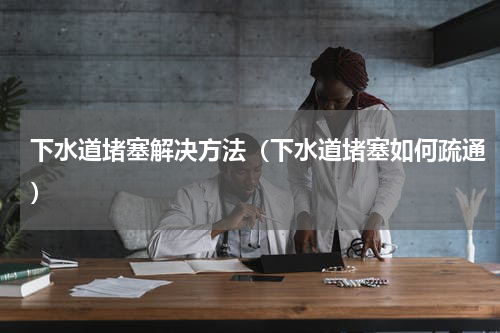 下水道堵塞解决方法（下水道堵塞如何疏通）