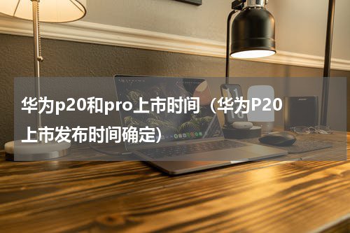 华为p20和pro上市时间（华为P20上市发布时间确定）