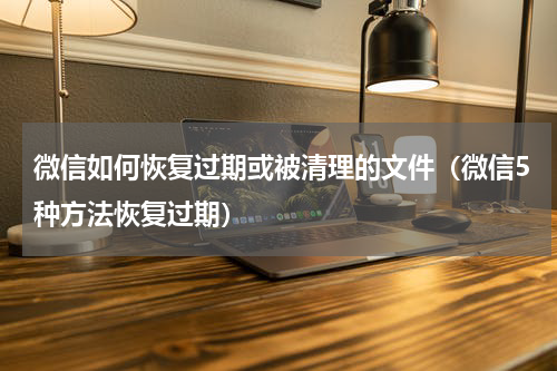 微信如何恢复过期或被清理的文件（微信5种方法恢复过期）
