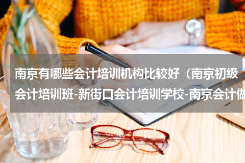 南京有哪些会计培训机构比较好（南京初级会计培训班-新街口会计培训学校-南京会计做账培训学校）