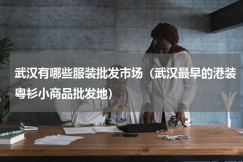 武汉有哪些服装批发市场（武汉最早的港装粤衫小商品批发地）