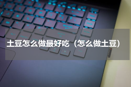 土豆怎么做最好吃（怎么做土豆）