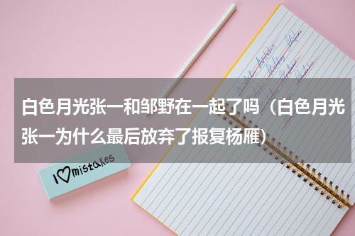 白色月光张一和邹野在一起了吗（白色月光张一为什么最后放弃了报复杨雁）