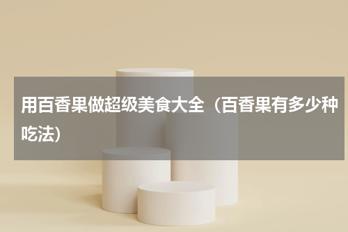 用百香果做超级美食大全（百香果有多少种吃法）