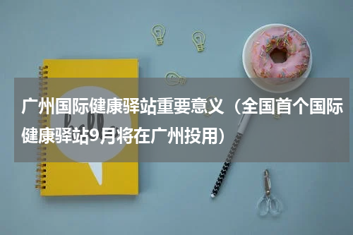 广州国际健康驿站重要意义（全国首个国际健康驿站9月将在广州投用）