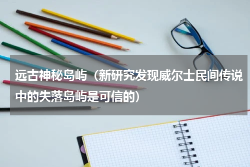 远古神秘岛屿（新研究发现威尔士民间传说中的失落岛屿是可信的）