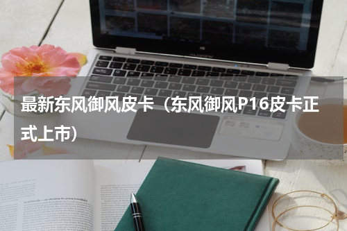 最新东风御风皮卡（东风御风P16皮卡正式上市）