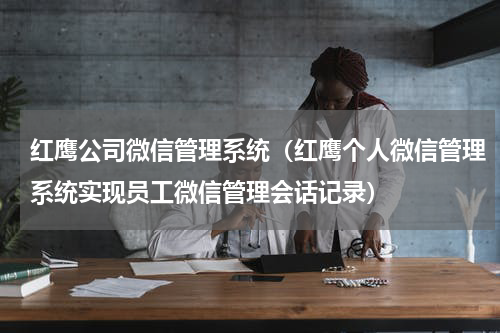红鹰公司微信管理系统（红鹰个人微信管理系统实现员工微信管理会话记录）