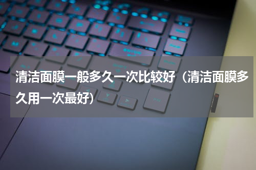 清洁面膜一般多久一次比较好（清洁面膜多久用一次最好）