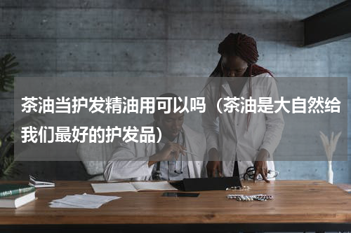 茶油当护发精油用可以吗（茶油是大自然给我们最好的护发品）