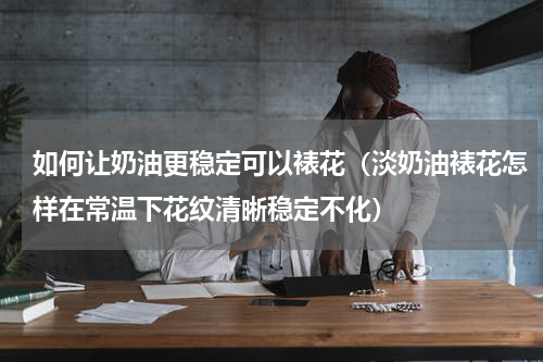 如何让奶油更稳定可以裱花（淡奶油裱花怎样在常温下花纹清晰稳定不化）