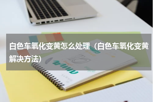 白色车氧化变黄怎么处理（白色车氧化变黄解决方法）