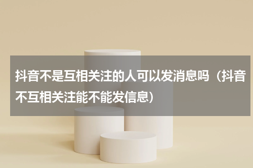 抖音不是互相关注的人可以发消息吗（抖音不互相关注能不能发信息）