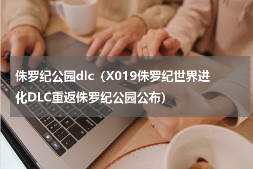 侏罗纪公园dlc（X019侏罗纪世界进化DLC重返侏罗纪公园公布）