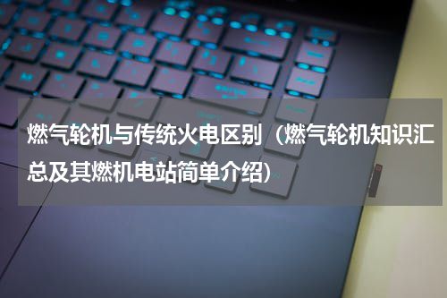 燃气轮机与传统火电区别（燃气轮机知识汇总及其燃机电站简单介绍）
