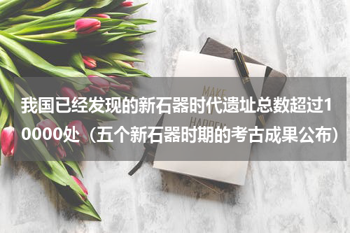 我国已经发现的新石器时代遗址总数超过10000处（五个新石器时期的考古成果公布）