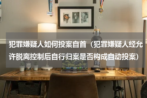 犯罪嫌疑人如何投案自首（犯罪嫌疑人经允许脱离控制后自行归案是否构成自动投案）