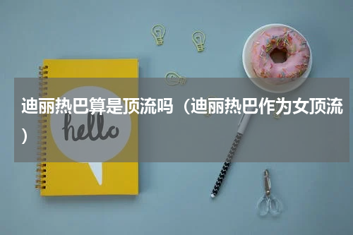 迪丽热巴算是顶流吗（迪丽热巴作为女顶流）