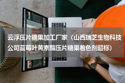 云浮压片糖果加工厂家（山西瑞芝生物科技公司蓝莓叶黄素酯压片糖果着色剂超标）