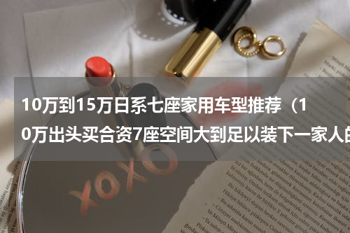 10万到15万日系七座家用车型推荐（10万出头买合资7座空间大到足以装下一家人的幸福）